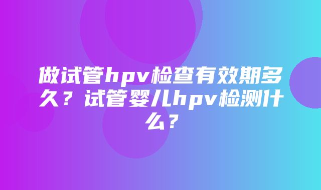 做试管hpv检查有效期多久？试管婴儿hpv检测什么？