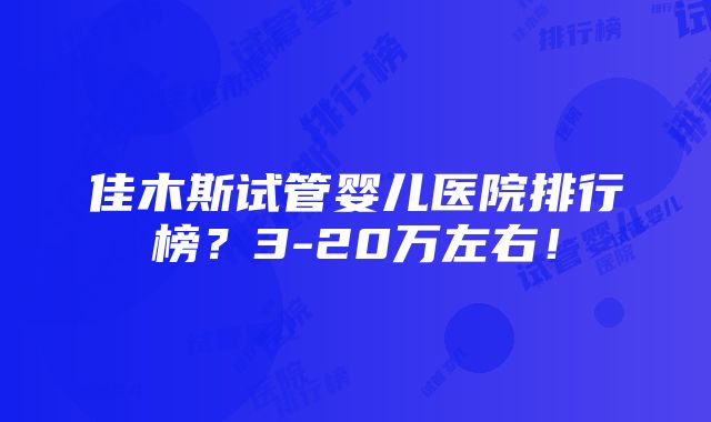 佳木斯试管婴儿医院排行榜？3-20万左右！