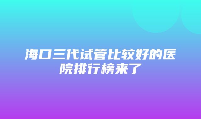 海口三代试管比较好的医院排行榜来了