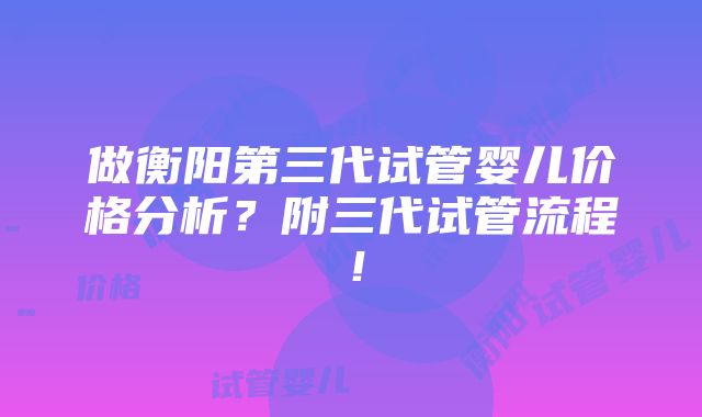 做衡阳第三代试管婴儿价格分析？附三代试管流程！