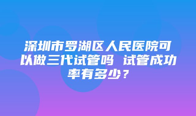 深圳市罗湖区人民医院可以做三代试管吗 试管成功率有多少？