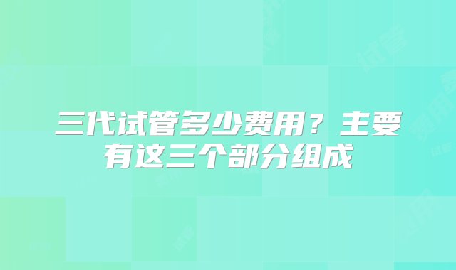 三代试管多少费用？主要有这三个部分组成