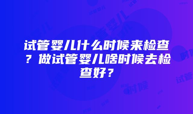 试管婴儿什么时候来检查？做试管婴儿啥时候去检查好？