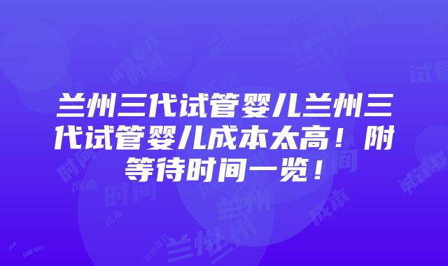 兰州三代试管婴儿兰州三代试管婴儿成本太高！附等待时间一览！