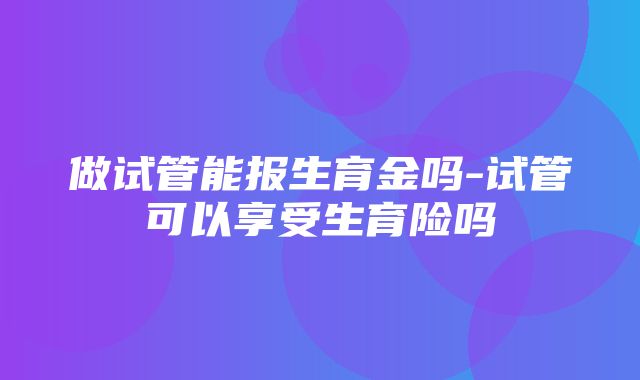 做试管能报生育金吗-试管可以享受生育险吗