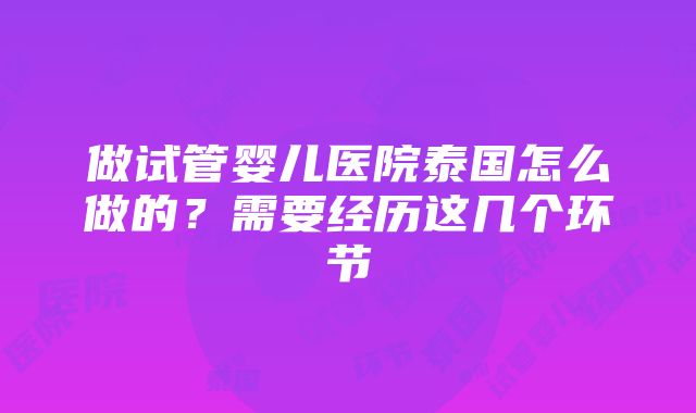 做试管婴儿医院泰国怎么做的？需要经历这几个环节