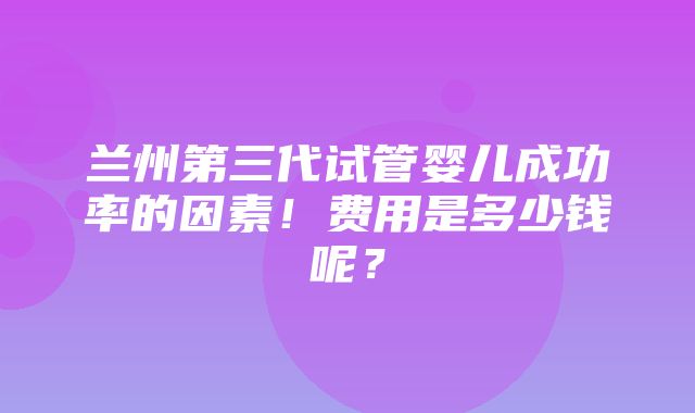 兰州第三代试管婴儿成功率的因素！费用是多少钱呢？