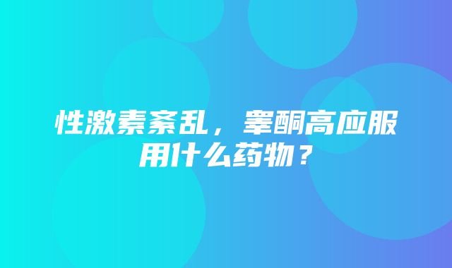 性激素紊乱，睾酮高应服用什么药物？