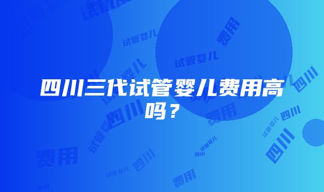 四川三代试管婴儿费用高吗？