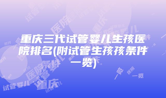 重庆三代试管婴儿生孩医院排名(附试管生孩孩条件一览)