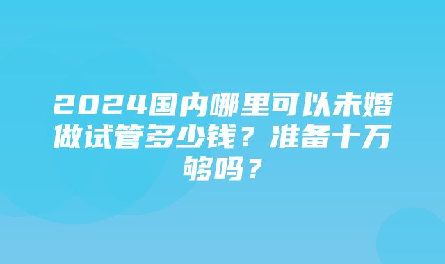 2024国内哪里可以未婚做试管多少钱？准备十万够吗？