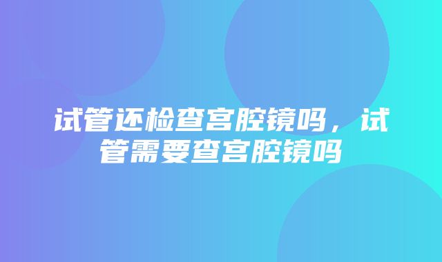 试管还检查宫腔镜吗，试管需要查宫腔镜吗