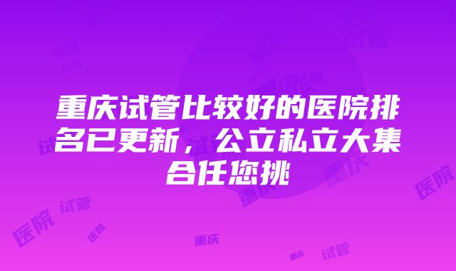 重庆试管比较好的医院排名已更新，公立私立大集合任您挑