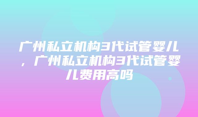 广州私立机构3代试管婴儿，广州私立机构3代试管婴儿费用高吗