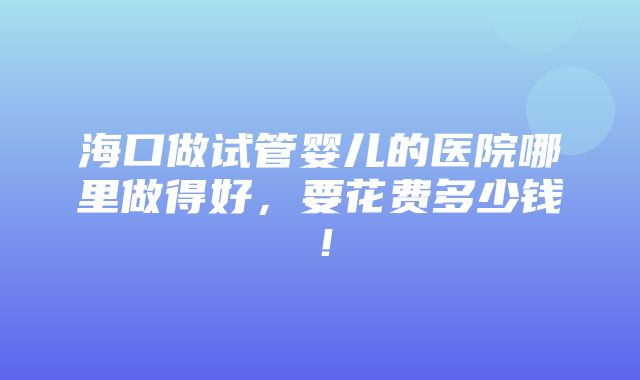 海口做试管婴儿的医院哪里做得好，要花费多少钱！