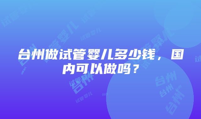 台州做试管婴儿多少钱，国内可以做吗？