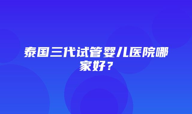 泰国三代试管婴儿医院哪家好？