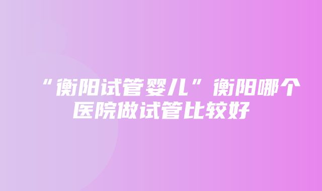 “衡阳试管婴儿”衡阳哪个医院做试管比较好