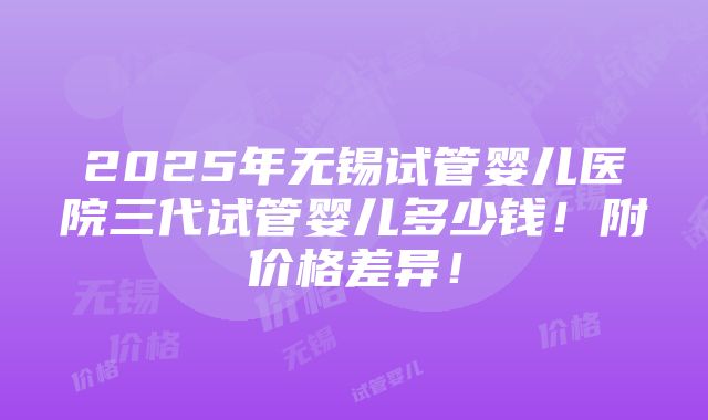 2025年无锡试管婴儿医院三代试管婴儿多少钱！附价格差异！