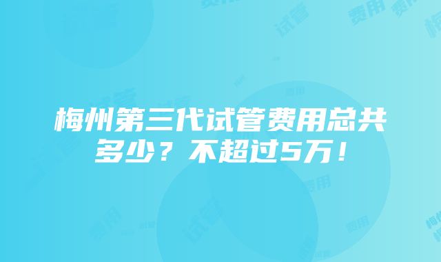 梅州第三代试管费用总共多少？不超过5万！