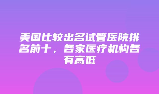 美国比较出名试管医院排名前十，各家医疗机构各有高低