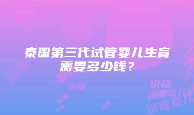 泰国第三代试管婴儿生育需要多少钱？