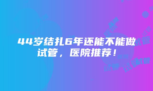 44岁结扎6年还能不能做试管，医院推荐！