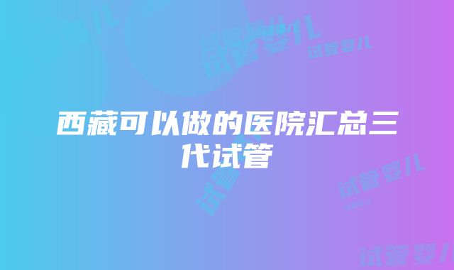 西藏可以做的医院汇总三代试管