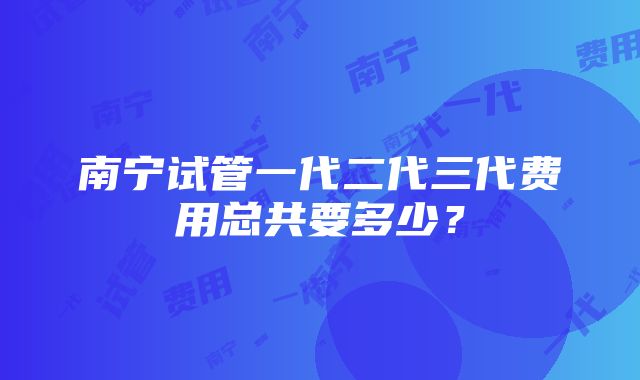 南宁试管一代二代三代费用总共要多少？