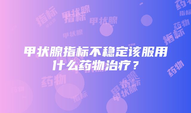 甲状腺指标不稳定该服用什么药物治疗？