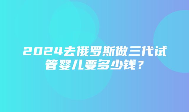 2024去俄罗斯做三代试管婴儿要多少钱？