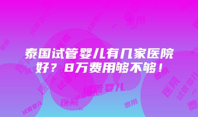 泰国试管婴儿有几家医院好？8万费用够不够！