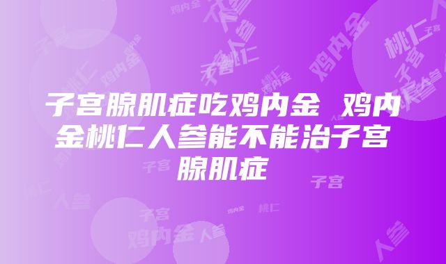 子宫腺肌症吃鸡内金 鸡内金桃仁人参能不能治子宫腺肌症