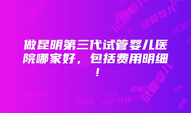 做昆明第三代试管婴儿医院哪家好，包括费用明细！