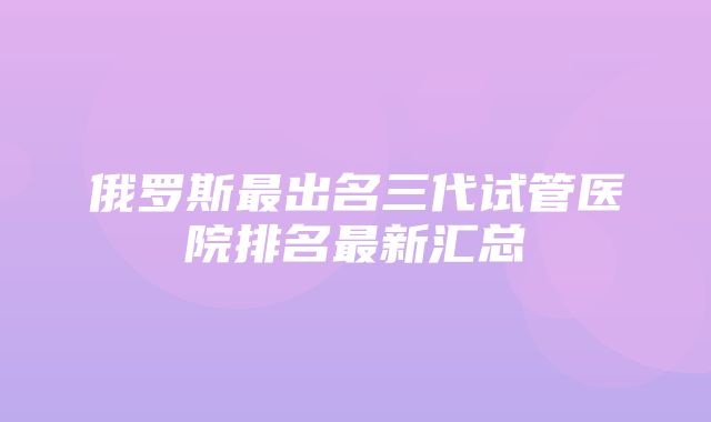 俄罗斯最出名三代试管医院排名最新汇总