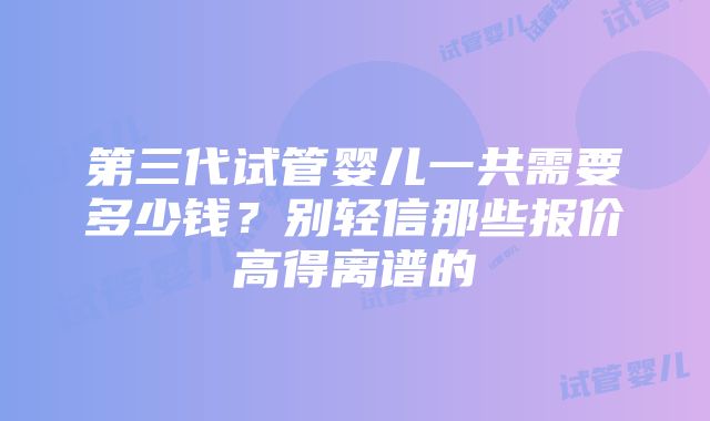 第三代试管婴儿一共需要多少钱？别轻信那些报价高得离谱的