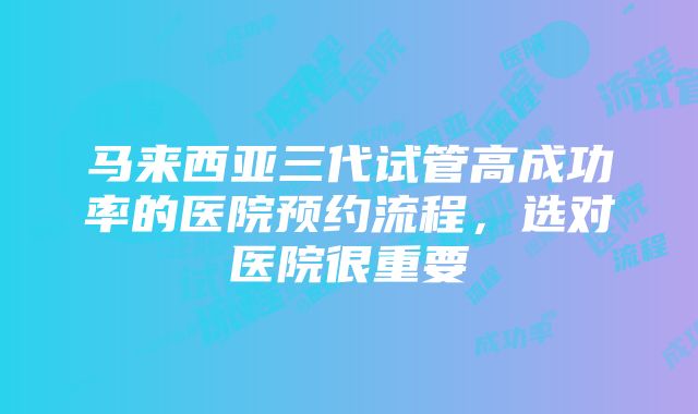 马来西亚三代试管高成功率的医院预约流程，选对医院很重要