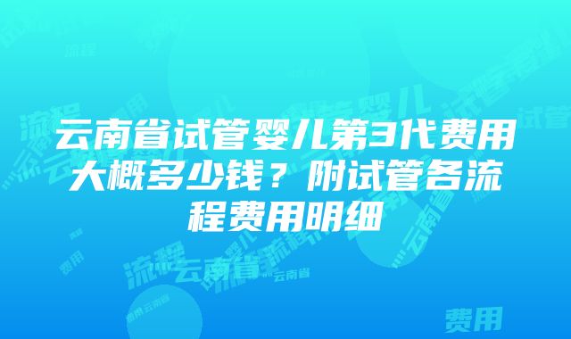 云南省试管婴儿第3代费用大概多少钱？附试管各流程费用明细