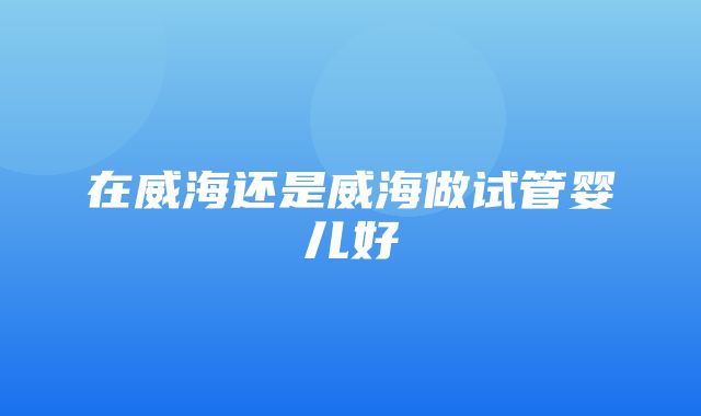 在威海还是威海做试管婴儿好