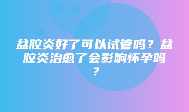 盆腔炎好了可以试管吗？盆腔炎治愈了会影响怀孕吗？