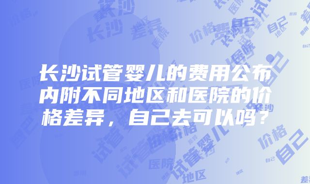 长沙试管婴儿的费用公布内附不同地区和医院的价格差异，自己去可以吗？