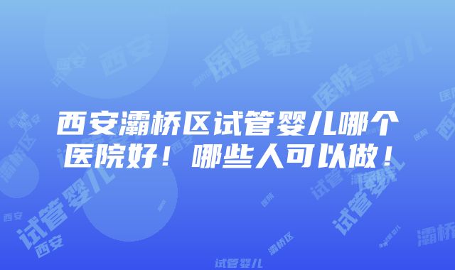 西安灞桥区试管婴儿哪个医院好！哪些人可以做！