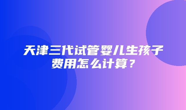 天津三代试管婴儿生孩子费用怎么计算？