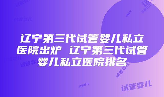 辽宁第三代试管婴儿私立医院出炉 辽宁第三代试管婴儿私立医院排名