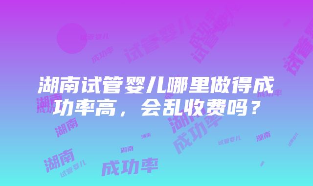 湖南试管婴儿哪里做得成功率高，会乱收费吗？