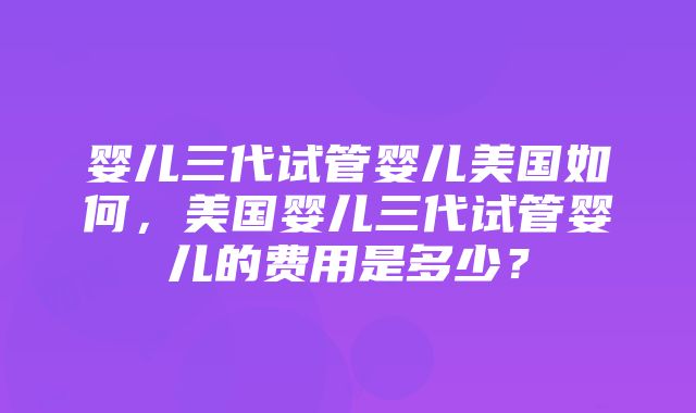 婴儿三代试管婴儿美国如何，美国婴儿三代试管婴儿的费用是多少？