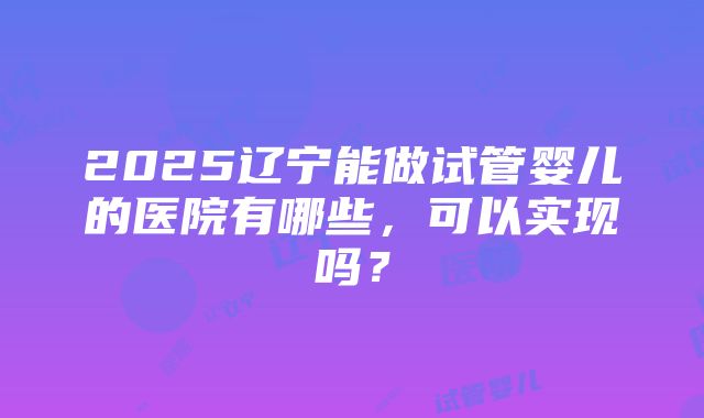 2025辽宁能做试管婴儿的医院有哪些，可以实现吗？