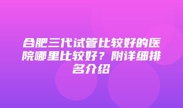 合肥三代试管比较好的医院哪里比较好？附详细排名介绍