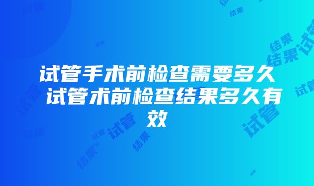 试管手术前检查需要多久 试管术前检查结果多久有效