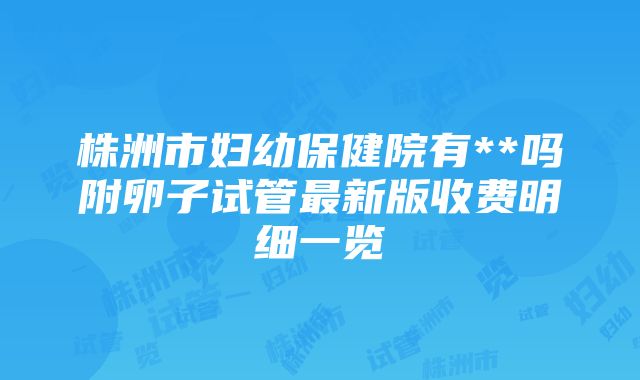 株洲市妇幼保健院有**吗附卵子试管最新版收费明细一览